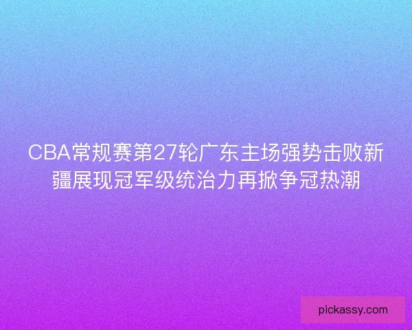 CBA常规赛第27轮广东主场强势击败新疆展现冠军级统治力再掀争冠热潮