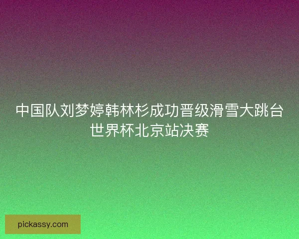 中国队刘梦婷韩林杉成功晋级滑雪大跳台世界杯北京站决赛 中国队刘梦婷韩林杉成功晋级滑雪大跳台世界杯北京站决赛