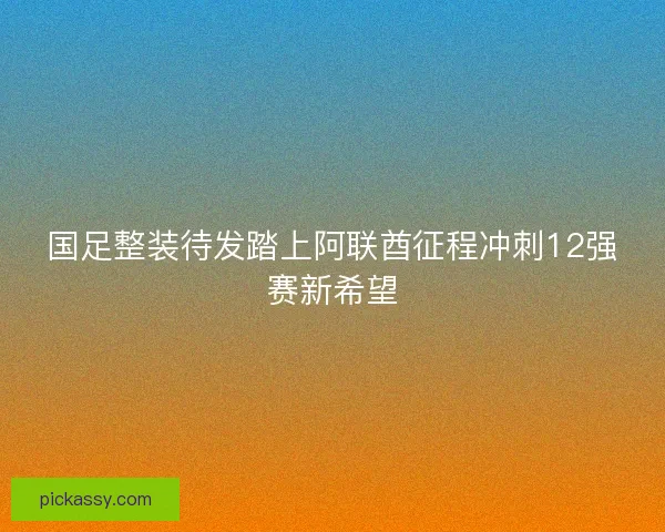 国足整装待发踏上阿联酋征程冲刺12强赛新希望