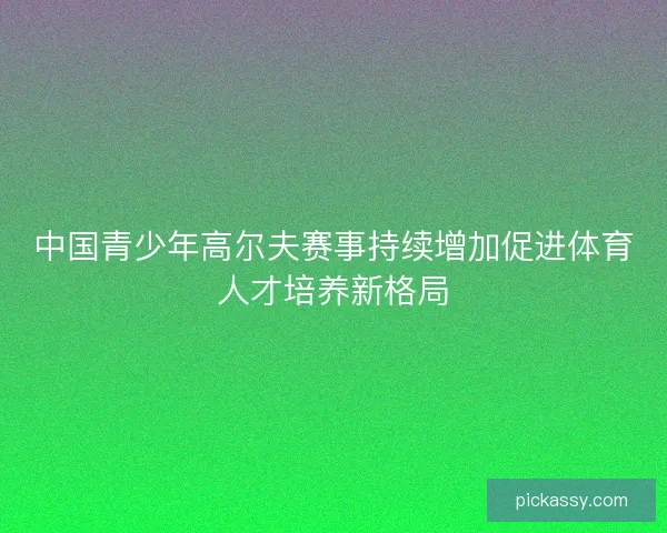 中国青少年高尔夫赛事持续增加促进体育人才培养新格局