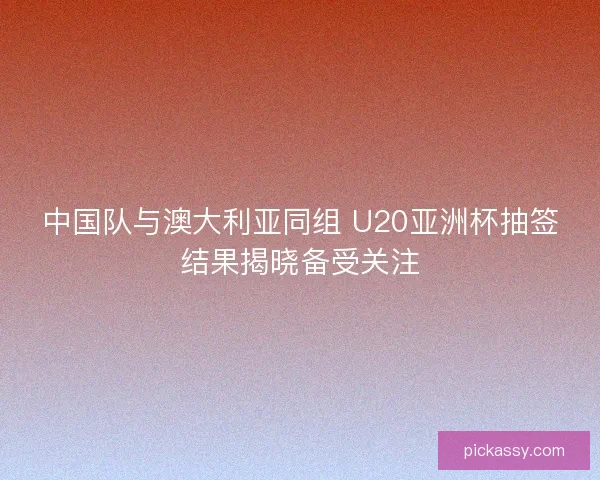 中国队与澳大利亚同组 U20亚洲杯抽签结果揭晓备受关注 中国队与澳大利亚同组 U20亚洲杯抽签结果揭晓备受关注